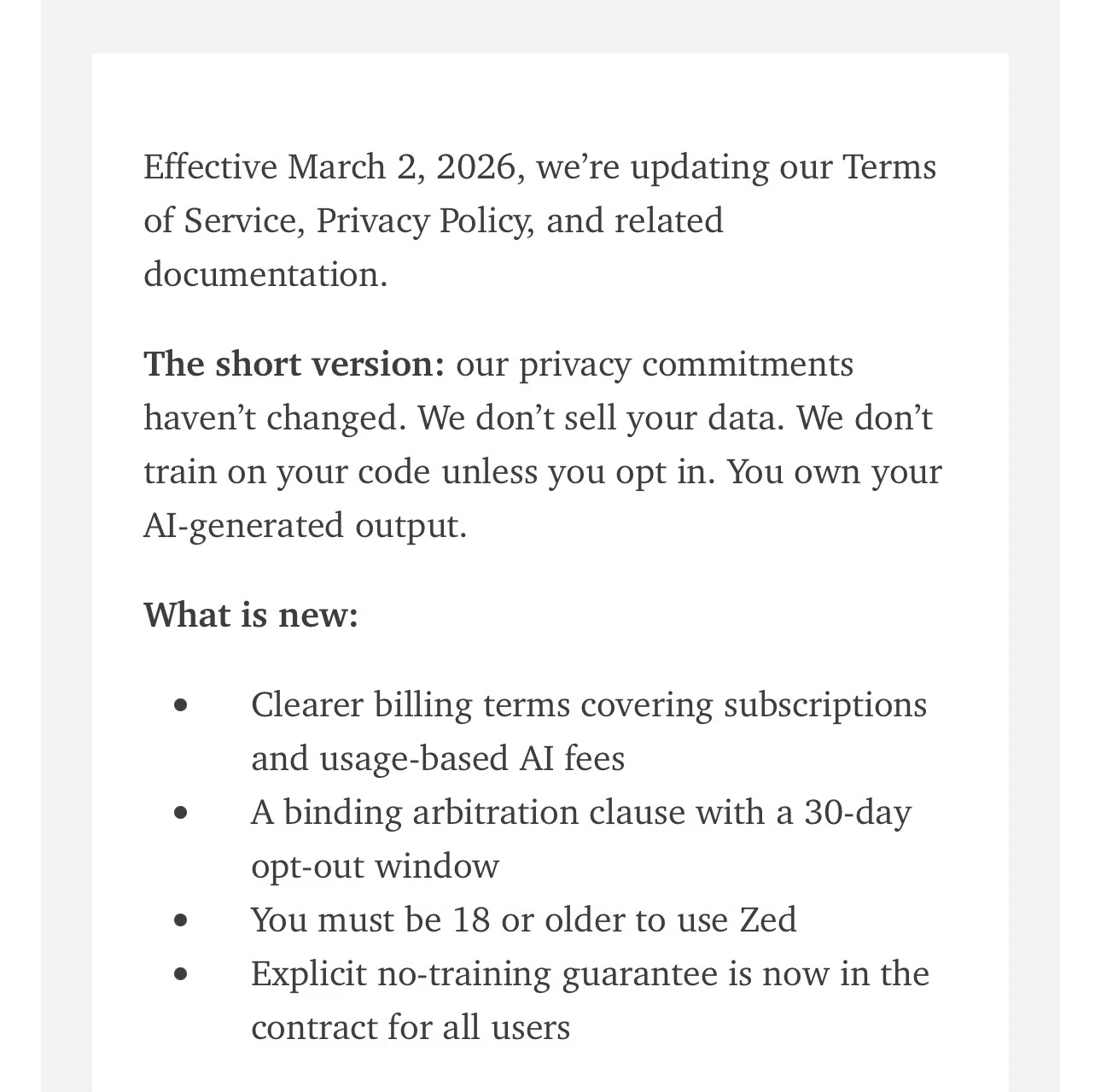 Effective March 2, 2026, we're updating our Terms of Service, Privacy Policy, and related documentation.
The short version: our privacy commitments haven't changed. We don't sell your data. We don't train on your code unless you opt in. You own your AI-generated output.
What is new:
•
•
Clearer billing terms covering subscriptions and usage-based Al fees
A binding arbitration clause with a 30-day opt-out window
You must be 18 or older to use Zed
Explicit no-training guarantee is now in the contract for all users